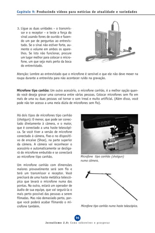 Capítulo 9: Produzindo vídeos para notícias de atualidade e variedades




3. Ligue as duas unidades – o transmis-
   sor e o receptor – e teste a força do
   sinal usando fones de ouvido e fazen-
   do um par de perguntas ao entrevis-
   tado. Se o sinal não estiver forte, au-
   mente o volume em ambos os apare-
   lhos. Se isto não funcionar, procure
   um lugar melhor para colocar o micro-
   fone, um que seja mais perto da boca
   do entrevistado.

Atenção: Lembre ao entrevistado que o microfone é sensível e que ele não deve mexer na
roupa durante a entrevista para não acontecer ruído na gravação.


Microfone tipo canhão: Um outro acessório, o microfone canhão, é a melhor opção quan-
do você deseja gravar uma conversa entre várias pessoas. Colocar microfones sem fio em
mais de uma ou duas pessoas vai tornar o som irreal e muito artificial. (Além disso, você
pode não ter acesso a uma meia dúzia de microfones sem fio).


Há dois tipos de microfones tipo canhão
(shotgun): O menor, que pode ser conec-
tado diretamente à câmera, e o maior,
que é conectado a uma haste telescópi-
ca. Se você tiver a versão de microfone
conectado à câmera, fixe-o no dispositi-
vo de encaixe (Shoe), na parte superior
da câmera. A câmera vai reconhecer o
acessório e automaticamente se desliga-
rá do microfone embutido e se conectará
ao microfone tipo canhão.                         Microfone tipo canhão (shotgun)
                                                  numa câmera.
Um microfone canhão com dimensões
maiores provavelmente será sem fio e
terá um transmissor e receptor. Você
precisará de uma haste metálica telescó-
pica que levará o microfone numa das
pontas. Na outra, estará um operador de
áudio de sua equipe, que vai segurá-la o
mais perto possível das pessoas a serem
filmadas. Mas não demasiado perto, por-
que você poderá acabar filmando o mi-
crofone também.                                   Microfone tipo canhão numa haste telescópica.


                                             96
                     Jornalismo 2.0: Como sobreviver e prosperar
 