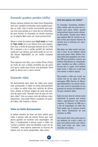 Gravando quadros parados (stills)
                                                      Você tem apenas um celular?
Muitas câmeras digitais de vídeo tiram fotografias
sem som, também conhecidas como quadros para-         Os chamados “jornalistas cidadãos”
                                                      estão usando cada vez mais seus ce-
dos ou stills. Isto é muito conveniente para gra-
                                                      lulares para gravar vídeos, quando
var uma cena parada ou o rosto de um entrevista-
                                                      testemunham algum evento relevan-
do para ilustrar as chamadas na versão impressa       te. Eles podem mandar esses vídeos
ou na página Web como um ícone promocional.           para páginas Web de notícias ou po-
                                                      dem enviar para alguma empresa de
Altere o modo da câmera para Card mode ao invés       notícias que se interesse por repor-
de Tape mode (se a sua câmera tiver esta opção).      tagens locais.
Com isso, a fonte de gravação deixará de ser a fita
DV e passará a ser o cartão portátil de memória       Para fazer um vídeo móvel você pre-
usado por sua câmera, que tanto pode ser um car-      cisa, é claro, de um telefone celular
tão Secure Digital(SD) ou um cartão Compact           que possa gravar vídeo. Muitos celu-
Flash (CF).                                           lares estão hoje equipados com toma-
                                                      das USB que permitem conectar seu
Para capturar uma foto, use o botão Photo (Foto)      telefone diretamente ao computador,
ao invés de usar o botão vermelho (ou de outra        para transferir seu vídeo e editá-lo.
cor) que é usado para iniciar uma gravação. Você      Se essa não é a opção, você também
                                                      pode enviar o vídeo por e-mail para
pode (e deve) usar o zoom normal.
                                                      você mesmo e editá-lo depois.

                                                      Para mandar o vídeo por e-mail, seu
Gravando vídeo                                        celular tem de ser capaz de enviar
                                                      mensagens MMS (Serviço de Mensa-
Há basicamente dois tipos de vídeo para quem          gens Multimídia) e ter acesso à Inter-
está começando: o vídeo no estilo documentário        net, bem como ter permissão do seu
e o vídeo no estilo clipe com notícias de última      provedor de serviços de telefonia mó-
hora. Ambas as formas exigem de você uma pos-         vel para transferir dados.
tura de quem está “fazendo mais do que um sim-
ples vídeo”. Com um pouco mais de esforço e pla-      Cada vez mais sites de notícias estão
nejamento, você pode filmar e produzir um gran-       solicitando às pessoas que enviem
de vídeo, não importa a forma.                        vídeos, especialmente com notícias
                                                      urgentes. O I-Reports da CNN.com e
                                                      o site de hospedagem de vídeo You
                                                      Tube pedem que as pessoas enviem
Vídeo no Estilo Documentário
                                                      seus vídeos diretamente de seus
                                                      celulares ou PDAs.
A melhor maneira de fazer um bom roteiro para
vídeo é pensar nele da mesma forma que você           Você precisa abrir uma conta para ter
pensa quando vai escrever uma reportagem. De          um endereço de e-mail a partir do
fato, o fundamental é pensar como o vídeo vai         qual você poderá enviar seus vídeos.
“contar a estória”. Uma vez decidido o que vai ser    Você pode enviar seu vídeo como
“contado”, resta apenas preencher as lacunas do       atachado (em anexo).
roteiro com as cenas apropriadas. Veja como:


                                             97
                      Jornalismo 2.0: Como sobreviver e prosperar
 