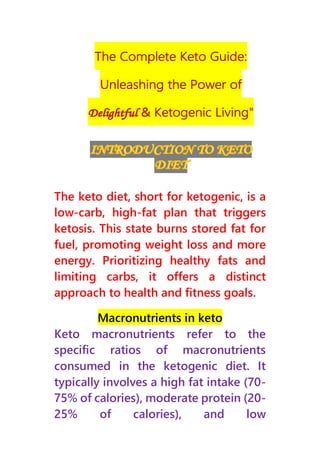 The keto diet, short for ketogenic, is a
low-carb, high-fat plan that triggers
ketosis. This state burns stored fat for
fuel, promoting weight loss and more
energy. Prioritizing healthy fats and
limiting carbs, it offers a distinct
approach to health and fitness goals.
Macronutrients in keto
Keto macronutrients refer to the
specific ratios of macronutrients
consumed in the ketogenic diet. It
typically involves a high fat intake (70-
75% of calories), moderate protein (20-
25% of calories), and low
 