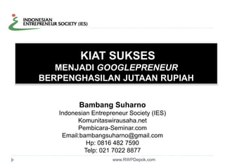 KIAT SUKSES 
MENJADI GOOGLEPRENEUR 
BERPENGHASILAN JUTAAN RUPIAH 
Bambang Suharno 
Indonesian Entrepreneur Society (IES) 
Komunitaswirausaha.net 
Pembicara-Seminar.com 
Email:bambangsuharno@gmail.com 
Hp: 0816 482 7590 
Telp: 021 7022 8877 
www.RWPDepok.com 
 