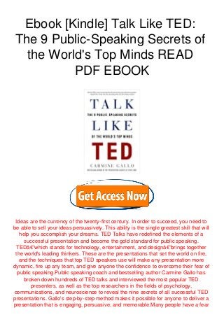 Ebook [Kindle] Talk Like TED:
The 9 Public-Speaking Secrets of
the World's Top Minds READ
PDF EBOOK
Ideas are the currency of the twenty-first century. In order to succeed, you need to
be able to sell your ideas persuasively. This ability is the single greatest skill that will
help you accomplish your dreams. TED Talks have redefined the elements of a
successful presentation and become the gold standard for public speaking.
TEDâ€”which stands for technology, entertainment, and designâ€”brings together
the world's leading thinkers. These are the presentations that set the world on fire,
and the techniques that top TED speakers use will make any presentation more
dynamic, fire up any team, and give anyone the confidence to overcome their fear of
public speaking.Public speaking coach and bestselling author Carmine Gallo has
broken down hundreds of TED talks and interviewed the most popular TED
presenters, as well as the top researchers in the fields of psychology,
communications, and neuroscience to reveal the nine secrets of all successful TED
presentations. Gallo's step-by-step method makes it possible for anyone to deliver a
presentation that is engaging, persuasive, and memorable.Many people have a fear
 