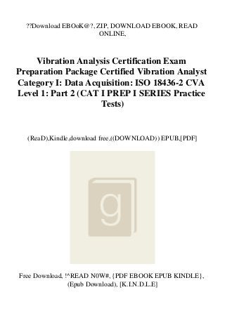 ??Download EBOoK@?, ZIP, DOWNLOAD EBOOK, READ
ONLINE,
Vibration Analysis Certification Exam
Preparation Package Certified Vibration Analyst
Category I: Data Acquisition: ISO 18436-2 CVA
Level 1: Part 2 (CAT I PREP I SERIES Practice
Tests)
(ReaD),Kindle,download free,((DOWNLOAD)) EPUB,[PDF]
Free Download, !^READ N0W#, {PDF EBOOK EPUB KINDLE},
(Epub Download), [K.I.N.D.L.E]
 