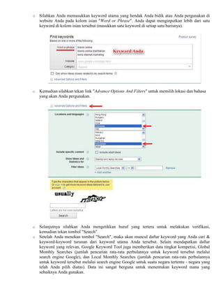 o Silahkan Anda memasukkan keyword utama yang hendak Anda bidik atau Anda pergunakan di
website Anda pada kolom isian "Word or Phrase". Anda dapat menginputkan lebih dari satu
keyword di kolom isian tersebut (masukkan satu keyword di setiap satu barisnya).
o Kemudian silahkan tekan link "Advance Options And Filters" untuk memilih lokasi dan bahasa
yang akan Anda pergunakan.
o Selanjutnya silahkan Anda mengetikkan huruf yang tertera untuk melakukan verifikasi,
kemudian tekan tombol "Search".
o Setelah Anda menekan tombol "Search", maka akan muncul daftar keyword yang Anda cari &
keyword-keyword turunan dari keyword utama Anda tersebut. Selain mendapatkan daftar
keyword yang relevan, Google Keyword Tool juga memberikan data tingkat kompetisi, Global
Monthly Searches (jumlah pencarian rata-rata perbulannya untuk keyword tersebut melalui
search engine Google), dan Local Monthly Searches (jumlah pencarian rata-rata perbulannya
untuk keyword tersebut melalui search engine Google untuk suatu negara tertentu - negara yang
telah Anda pilih diatas). Data ini sangat berguna untuk menentukan keyword mana yang
sebaiknya Anda gunakan.
 