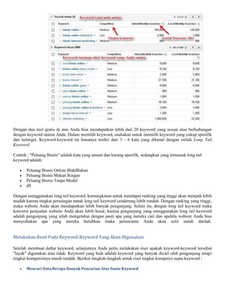 Dengan dua tool gratis di atas Anda bisa mendapatkan lebih dari 20 keyword yang sesuai atau berhubungan
dengan keyword utama Anda. Dalam memilih keyword, usahakan untuk memilih keyword yang cukup spesifik
dan tertarget. Keyword-keyword ini biasanya terdiri dari 3 - 6 kata yang dikenal dengan istilah Long Tail
Keyword.
Contoh : "Peluang Bisnis" adalah kata yang umum dan kurang spesifik, sedangkan yang termasuk long tail
keyword adalah:
 Peluang Bisnis Online BlakBlakan
 Peluang Bisnis Makan Ringan
 Peluang Bisnis Tanpa Modal
 dll
Dengan menggunakan long tail keyword, kemungkinan untuk mendapat ranking yang tinggi akan menjadi lebih
mudah karena tingkat persaingan untuk long tail keyword cenderung lebih rendah. Dengan ranking yang tinggi,
maka website Anda akan mendapatkan lebih banyak pengunjung. Selain itu, dengan long tail keyword maka
konversi penjualan website Anda akan lebih besar, karena pengunjung yang menggunakan long tail keyword
adalah pengunjung yang telah mengetahui dengan pasti apa yang mereka cari dan apabila website Anda bisa
menyediakan apa yang mereka butuhkan maka penawaran Anda akan sulit untuk ditolak.
Melakukan Riset Pada Keyword-Keyword Yang Akan Digunakan
Setelah membuat daftar keyword, selanjutnya Anda perlu melakukan riset apakah keyword-keyword tersebut
"layak" digunakan atau tidak. Keyword yang baik adalah keyword yang banyak dicari oleh pengunjung tetapi
tingkat kompetisinya masih rendah. Berikut langkah-langkah untuk riset tingkat kompetisi suatu keyword :
 Mencari Data Berapa Banyak Pencarian Atas Suatu Keyword
 