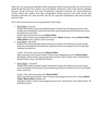 Salah satu tool yang banyak digunakan untuk mengetahui berapa banyak pencarian atas suatu keyword
adalah Google Keyword Tool. Seperti yang telah dibahas sebelumnya, selain untuk mencari tambahan
keyword, Google Keyword Tool juga menampilkan banyaknya pencarian atas keyword-keyword
tersebut. Hanya saja, apabila Anda ingin menggunakan Google Keyword Tool untuk mencari data
banyaknya pencarian atas suatu keyword, ada satu hal yang perlu diperhatikan yaitu pola kesesuaian
keyword Anda.
Ada 3 macam kesesuaian keyword yang disediakan oleh Google :
1. Broad Match : keyword
Dengan Broad Match (tanpa ada tambahan apapun di depan dan di belakang keyword), maka
Google akan menampilkan semua hasil pencarian yang mengandung salah satu kata atau semua
kata dalam keyword Anda.
Contoh: Jika Anda mencari keyword Bisnis Online
Maka website-website yang menggunakan keyword : Bisnis Rumahan, Peluang Bisnis Online,
Online Bisnis Gratis, dll akan muncul semuanya.
2. Exact Match : [keyword]
Dengan Exact Match (ditandai dengan kurung siku di depan dan belakang keyword), Google
hanya akan menampilkan hasil pencarian yang benar-benar sama dengan keyword Anda tanpa
tambahan kata-kata lain.
Contoh : Jika Anda mencari keyword [Bisnis Online]
Maka yang akan muncul hanya website-website yang menggunakan keyword Bisnis Online.
Sedangkan website-website yang menggunakan keyword : Bisnis Online Gratis, Online Bisnis,
Memulai Bisnis Online, dll tidak akan muncul.
3. Phrase Match : "keyword"
Dengan Phrase Match (ditandai dengan tanda petik di depan dan belakang keyword), Google
akan menampilkan hasil pencarian yang mengandung seluruh kata dalam keyword Anda dengan
urutan yang sama.
Contoh : Jika Anda mencari keyword "Bisnis Online"
Maka yang akan muncul adalah website-website yang menggunakan keyword : Peluang Bisnis
Online, Bisnis Online Rumahan, dll.
Sedangkan website-website yang menggunakan keyword : Online Bisnis, Bisnis Baru Online, dll
tidak akan muncul.
 