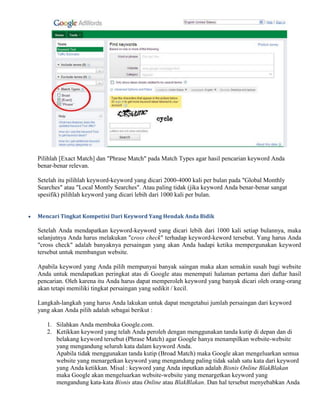 Pilihlah [Exact Match] dan "Phrase Match" pada Match Types agar hasil pencarian keyword Anda
benar-benar relevan.
Setelah itu pilihlah keyword-keyword yang dicari 2000-4000 kali per bulan pada "Global Monthly
Searches" atau "Local Montly Searches". Atau paling tidak (jika keyword Anda benar-benar sangat
spesifik) pilihlah keyword yang dicari lebih dari 1000 kali per bulan.
 Mencari Tingkat Kompetisi Dari Keyword Yang Hendak Anda Bidik
Setelah Anda mendapatkan keyword-keyword yang dicari lebih dari 1000 kali setiap bulannya, maka
selanjutnya Anda harus melakukan "cross check" terhadap keyword-keword tersebut. Yang harus Anda
"cross check" adalah banyaknya persaingan yang akan Anda hadapi ketika mempergunakan keyword
tersebut untuk membangun website.
Apabila keyword yang Anda pilih mempunyai banyak saingan maka akan semakin susah bagi website
Anda untuk mendapatkan peringkat atas di Google atau menempati halaman pertama dari daftar hasil
pencarian. Oleh karena itu Anda harus dapat memperoleh keyword yang banyak dicari oleh orang-orang
akan tetapi memiliki tingkat persaingan yang sedikit / kecil.
Langkah-langkah yang harus Anda lakukan untuk dapat mengetahui jumlah persaingan dari keyword
yang akan Anda pilih adalah sebagai berikut :
1. Silahkan Anda membuka Google.com.
2. Ketikkan keyword yang telah Anda peroleh dengan menggunakan tanda kutip di depan dan di
belakang keyword tersebut (Phrase Match) agar Google hanya menampilkan website-website
yang mengandung seluruh kata dalam keyword Anda.
Apabila tidak menggunakan tanda kutip (Broad Match) maka Google akan mengeluarkan semua
website yang menargetkan keyword yang mengandung paling tidak salah satu kata dari keyword
yang Anda ketikkan. Misal : keyword yang Anda inputkan adalah Bisnis Online BlakBlakan
maka Google akan mengeluarkan website-website yang menargetkan keyword yang
mengandung kata-kata Bisnis atau Online atau BlakBlakan. Dan hal tersebut menyebabkan Anda
 