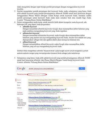 tidak mengetahui dengan tepat berapa jumlah persaingan dengan menggunakan keyword
tersebut.
3. Setelah mengetahui jumlah persaingan dari keyword Anda, maka selanjutnya yang harus Anda
pilih adalah keyword yang jumlah persaingannya dibawah 30.000 untuk hasil pencarian dengan
menggunakan Phrase Match (Dengan Tanda Kutip) untuk keyword Anda. Semakin sedikit
jumlah persaingan untuk keyword Anda maka akan semakin baik atau mudah bagi Anda.
Contoh: "Peluang Bisnis Online BlakBlakan"
4. Selain menggunakan tanda kutip, untuk meneliti lebih dalam kompetisi suatu keyword, ada
beberapa trik yang dapat Anda pergunakan :
 allintitle:keyword
Dengan menambah allintitle:keyword, Google akan menampilkan daftar halaman yang
pada judulnya mengandung keyword yang Anda inginkan.
 allinanchor:keyword
Dengan menambah allinanchor:keyword, maka Google akan menampilkan daftar
halaman yang anchor text-nya mengandung keyword Anda. Anchor text adalah text yang
dipergunakan sebagai link dan apabila diklik akan menuju ke halaman lain.
 allinurl:keyword
Dengan menambahkan allinurl:keyword, maka Google akan menampilkan daftar
halaman yang url-nya mengandung keyword Anda.
Silahkan Anda mengetikkan allintitle:"Keyword Anda" pada Google search untuk mengetahui jumlah
website-website saingan yang mempergunakan keyword Anda sebagai judul websitenya.
5. Selanjutnya yang harus Anda pilih adalah keyword yang jumlah persaingannya dibawah 30.000
untuk hasil pencarian allintitle: dan Phrase Match (Dengan Tanda Kutip) keyword Anda:
Contoh: allintitle:"Peluang Bisnis Online BlakBlakan".
 