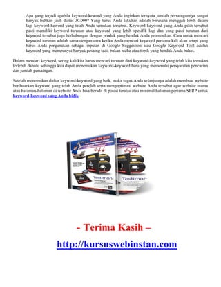 Apa yang terjadi apabila keyword-keword yang Anda inginkan ternyata jumlah persaingannya sangat
banyak bahkan jauh diatas 30.000? Yang harus Anda lakukan adalah berusaha menggali lebih dalam
lagi keyword-keword yang telah Anda temukan tersebut. Keyword-keyword yang Anda pilih tersebut
pasti memiliki keyword turunan atau keyword yang lebih spesifik lagi dan yang pasti turunan dari
keyword tersebut juga berhubungan dengan produk yang hendak Anda promosikan. Cara untuk mencari
keyword turunan adalah sama dengan cara ketika Anda mencari keyword pertama kali akan tetapi yang
harus Anda pergunakan sebagai inputan di Google Suggestion atau Google Keyword Tool adalah
keyword yang mempunyai banyak pesaing tadi, bukan niche atau topik yang hendak Anda bahas.
Dalam mencari keyword, sering kali kita harus mencari turunan dari keyword-keyword yang telah kita temukan
terlebih dahulu sehingga kita dapat menemukan keyword-keyword baru yang memenuhi persyaratan pencarian
dan jumlah persaingan.
Setelah menemukan daftar keyword-keyword yang baik, maka tugas Anda selanjutnya adalah membuat website
berdasarkan keyword yang telah Anda peroleh serta mengoptimasi website Anda tersebut agar website utama
atau halaman-halaman di website Anda bisa berada di posisi teratas atau minimal halaman pertama SERP untuk
keyword-keyword yang Anda bidik
- Terima Kasih –
http://kursuswebinstan.com
 