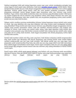Sebelum mempelajari lebih jauh tentang bagaimana caranya agar suatu website mendapatkan peringkat yang
cukup tinggi di search engine maka sebelumnya Anda harus memiliki sebuah website terlebih dahulu. Dalam
mempromosikan produk atau jasa Anda dengan menggunakan sarana internet, keberadaan suatu website mutlak
diperlukan. Website adalah tempat dimana Anda dan calon pembeli melakukan komunikasi. Seorang
pengunjung menjelajahi internet dengan harapan dapat menemukan solusi atau informasi yang mereka
butuhkan. Tugas website Anda adalah memberikan solusi atau informasi yang dibutuhkan tersebut. Oleh karena
itu semakin lengkap dan relevan informasi yang disediakan website Anda dengan informasi atau solusi yang
dibutuhkan oleh pengunjung, maka akan semakin baik serta meyakinkan pengunjung website untuk membeli
produk atau jasa yang Anda tawarkan.
Sebagai contoh, misalkan seseorang membutuhkan informasi tentang bagaimana caranya melatih seekor anjing
di rumah. Apa yang dipikirkan atau yang akan dilakukan oleh orang tersebut untuk mendapatkan informasi
yang dibutuhkan? Orang tersebut pasti akan mencari informasi yang dibutuhkan dengan menggunakan internet.
Apabila orang tersebut menemukan website Anda dan membaca informasi-informasi yang lengkap serta
mendetail di website Anda tentang cara melatih seekor anjing, maka dapat dipastikan orang tersebut akan
mengikuti semua petunjuk yang Anda berikan termasuk membeli buku tentang tips-tips melatih seekor anjing
yang pada saat itu sedang Anda tawarkan. Anda tinggal menyediakan link dimana pengunjung website dapat
membeli buku tersebut.
Setelah Anda membuat website atau blog, maka yang harus Anda lakukan selanjutnya adalah mempromosikan
blog Anda tersebut agar dikunjungi oleh banyak pengunjung yang memang tertarik untuk melihat bahkan
membeli produk-produk atau jasa yang Anda tawarkan. Ada banyak metode atau cara yang dapat Anda
pergunakan untuk mempromosikan blog Anda, dan salah satu cara yang sangat efektif serta tidak memerlukan
biaya adalah dengan memanfaatkan search engine. Search engine merupakan salah satu cara yang paling efektif
karena hampir 90% pengguna internet mencari data atau informasi yang sedang dibutuhkan di internet melalui
search engine.
Search engine adalah sebuah mesin pencari informasi yang berbasis web yang dirancang untuk menyediakan
data-data di internet. Dulu ada ratusan search engine di internet, akan tetapi karena persaingan yang sangat ketat
akhirnya hanya tinggal beberapa search engine saja yang bertahan :
Berikut adalah data statistik penggunaan search engine pada tahun 2012 mulai pada bulan Januari hingga bulan
April :
 