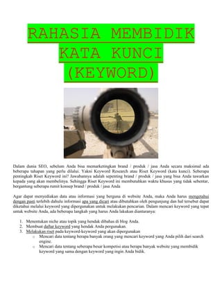 RAHASIA MEMBIDIK
KATA KUNCI
(KEYWORD)
Dalam dunia SEO, sebelum Anda bisa memarketingkan brand / produk / jasa Anda secara maksimal ada
beberapa tahapan yang perlu dilalui. Yakni Keyword Research atau Riset Keyword (kata kunci). Seberapa
pentingkah Riset Keyword ini? Jawabannya adalah sepenting brand / produk / jasa yang bisa Anda tawarkan
kepada yang akan membelinya. Sehingga Riset Keyword ini membutuhkan waktu khusus yang tidak sebentar,
bergantung seberapa rumit konsep brand / produk / jasa Anda
Agar dapat menyediakan data atau informasi yang berguna di website Anda, maka Anda harus mengetahui
dengan pasti terlebih dahulu informasi apa yang dicari atau dibutuhkan oleh pengunjung dan hal tersebut dapat
diketahui melalui keyword yang dipergunakan untuk melakukan pencarian. Dalam mencari keyword yang tepat
untuk website Anda, ada beberapa langkah yang harus Anda lakukan diantaranya:
1. Menentukan niche atau topik yang hendak dibahas di blog Anda.
2. Membuat daftar keyword yang hendak Anda pergunakan.
3. Melakukan riset pada keyword-keyword yang akan dipergunakan
o Mencari data tentang berapa banyak orang yang mencari keyword yang Anda pilih dari search
engine.
o Mencari data tentang seberapa besar kompetisi atau berapa banyak website yang membidik
keyword yang sama dengan keyword yang ingin Anda bidik.
 