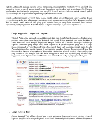 website Anda adalah menjual sesuatu kepada pengunjung, maka sebaiknya pilihlah keyword-keyword yang
merupakan buying keyword. Namun apabila Anda hanya ingin mendapatkan hasil sebagai penyedia iklan dan
mendapatkan penghasilan dari pengunjung yang mengklik iklan di website Anda, maka tidak masalah apakah
keyword yang Anda pergunakan merupakan buying keyword atau bukan.
Setelah Anda menentukan keyword utama Anda, buatlah daftar keyword-keyword yang berkaitan dengan
keyword utama Anda. Ada beberapa cara yang dapat Anda gunakan untuk membuat daftar keyword tersebut.
Saat ini banyak sekali tool-tool, baik yang gratis maupun berbayar yang dapat membantu Anda mencari
keyword-keyword yang relevan. Berikut beberapa tool gratis dan sangat bagus untuk digunakan :
1. Google Suggestions / Google Auto Complete
Tahukah Anda, setiap kali Anda mengetikkan suatu kata pada Google Search, maka Google akan secara
otomatis memberikan saran beberapa keyword yang sesuai dengan keyword yang Anda ketikkan di
kotak pencarian? Itulah Google Suggestions. Dengan fasilitas ini, Anda bisa mendapatkan beberapa
keyword tambahan yang sangat baik untuk digunakan. Keyword-keyword yang ada di Google
Suggestions adalah keyword-keyword yang paling banyak dicari oleh pengunjung search engine Google.
Pengunjung yang akan mencari sesuatu di search engine terkadang bingung dengan keyword yang akan
dipergunakan. Dengan adanya Google Suggestions, pengunjung tinggal memilih salah satu keyword
yang disarankan oleh Google. Dan jika Anda menggunakan salah satu keyword yang ada di Google
Suggestion, maka dipastikan keyword tersebut akan banyak dicari oleh pengunjung search engine.
2. Google Keyword Tool
Google Keyword Tool adalah software atau website yang dapat dipergunakan untuk mencari keyword-
keyword yang berkaitan dengan keyword utama Anda dan sekaligus mengetahui seberapa banyak dan
 