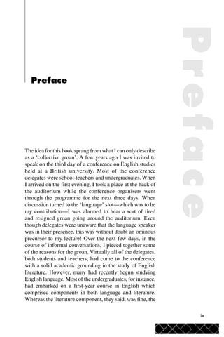ix
Preface
The idea for this book sprang from what I can only describe
as a ‘collective groan’. A few years ago I was invited to
speak on the third day of a conference on English studies
held at a British university. Most of the conference
delegates were school-teachers and undergraduates. When
I arrived on the first evening, I took a place at the back of
the auditorium while the conference organisers went
through the programme for the next three days. When
discussion turned to the ‘language’ slot—which was to be
my contribution—I was alarmed to hear a sort of tired
and resigned groan going around the auditorium. Even
though delegates were unaware that the language speaker
was in their presence, this was without doubt an ominous
precursor to my lecture! Over the next few days, in the
course of informal conversations, I pieced together some
of the reasons for the groan. Virtually all of the delegates,
both students and teachers, had come to the conference
with a solid academic grounding in the study of English
literature. However, many had recently begun studying
English language. Most of the undergraduates, for instance,
had embarked on a first-year course in English which
comprised components in both language and literature.
Whereas the literature component, they said, was fine, the
Preface
 