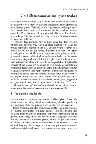 85
WORDS AND MEANINGS
3.4.1 Cloze procedure and stylistic analysis
Cloze procedure (or cloze test) is the deletion of particular words in
a sequence with a view to eliciting predictions about appropriate
paradigmatic entries. This relatively straightforward technique has in
fact already been used in this chapter. In the previous section,
examples 22 to 26 were all presented initially in a cloze format,
which helped to focus and develop subsequent discussion of
collocational patterns.
There are three principal ways of using cloze test. The first, and
perhaps most obvious, way is as a language teaching tool. Cloze has
proved especially popular in the EFL context where it serves as a
useful vocabulary testing device. Because it attempts to impart
knowledge about which lexical items are appropriate to which
grammatical context, this, of all its applications, is the one that comes
closest to getting students to fill in the ‘right’ term for the structural
slot. To this extent, cloze test is able to shed a great deal of light on the
concept of the lexical set. A lexical set is a bundle of semantically
compatible items which are closely linked to a specific topic or register.
Although synonyms (and near synonyms) are obvious candidates for
inclusion in lexical sets, the concept extends much more widely to
encompass clusters of key words which correlate generally with a
particular field of discourse. The words Byzantium, flora, floppy disk
and popcorn do not, for example, form a lexical set. The word
goalkeeper, header, off-side, ball and defender clearly do, as they all
relate to the discourse of soccer. A cloze test sequence like
31 The defender headed the———.
can therefore consolidate awareness of this register. Here, the
blanked-out term belongs to a lexical set already clearly signalled by
a syntagmatic chain comprising other members of the same set.
Cloze procedure can also be used as a tool for linguistic research.
By asking informants to predict lexical collocations and then
collating their patterns of response, important information can be
gleaned about the grammar and vocabulary of a language. Crucially,
this information is not the sole product of the analyst’s own (often
unreliable) intuitions, but is instead derived from an attested corpus
of ‘real’ language. In this type of research, no prior assumptions are
made about ‘right’ and ‘wrong’ answers to the cloze test; rather, it is
 