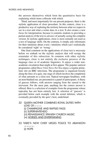 86
WORDS AND MEANINGS
the answers themselves which form the quantitative basis for
explaining which items collocate with which.
Third, and most importantly for our present purposes, there is the
stylistic application of cloze procedure. In this context, cloze is a
productive way of exploring the territory between what we expect to
see in a text and what a writer does in a text. It also creates a new
focus for interpretation, because it commits students to providing a
partial analysis of the text in advance of actually seeing the complete
version. In stylistic applications, cloze is most certainly not used as
a test of language skills. On the contrary, it simply asks informants
for their intuitions about a text—intuitions which can’t realistically
be considered ‘right’ or ‘wrong’.
One final comment on the applications of cloze test is necessary
before we embark on the stylistic analysis that will occupy the
remainder of this subsection. In common with other stylistic
techniques, cloze is not entirely the exclusive preserve of the
language class or of academic linguistics. It enjoys a wider non-
academic circulation than might at first appear. The popular satirical
programme called Have I Got News For You enjoys a regular prime-
time slot on BBC television. The programme is organised loosely
along the lines of a quiz, one stage of which involves the completion
of what amounts to a cloze test. Topical newspaper headlines, with
an item blanked out, are presented to a panel of participants. A flurry
of guesses follows, with answers ranging from the surreal to the
irreverent. For the most part, anything but the correct answer is
offered. Here is a selection of examples from the programme whose
topicality has not been entirely lost. A selection of ‘guesses’ is
provided below each example with the actual deletion, which is
eventually provided by the quiz’s host, underlined:
32 QUEEN MOTHER COMBINES ROYAL DUTIES WITH
LOVE OF———.
(i) CHAMPAGNE AND RAFFLES FAGS
(ii) SUPERNINTENDO
(iii) RENAISSANCE SPANISH CHURCH MUSIC
(iv) HORSES AND ENTERTAINING
33 YARD’S NEW CHIEF URGES POLICE TO ABANDON
————.
(i) HOPE
 