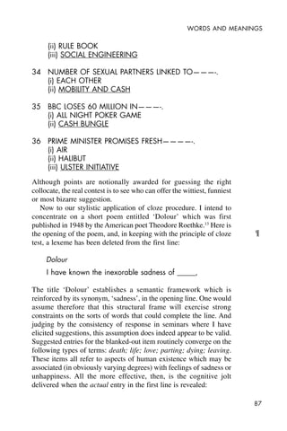 87
WORDS AND MEANINGS
(ii) RULE BOOK
(iii) SOCIAL ENGINEERING
34 NUMBER OF SEXUAL PARTNERS LINKED TO———-.
(i) EACH OTHER
(ii) MOBILITY AND CASH
35 BBC LOSES 60 MILLION IN———-.
(i) ALL NIGHT POKER GAME
(ii) CASH BUNGLE
36 PRIME MINISTER PROMISES FRESH————-.
(i) AIR
(ii) HALIBUT
(iii) ULSTER INITIATIVE
Although points are notionally awarded for guessing the right
collocate, the real contest is to see who can offer the wittiest, funniest
or most bizarre suggestion.
Now to our stylistic application of cloze procedure. I intend to
concentrate on a short poem entitled ‘Dolour’ which was first
published in 1948 by the American poet Theodore Roethke.13
Here is
the opening of the poem, and, in keeping with the principle of cloze
test, a lexeme has been deleted from the first line:
Dolour
I have known the inexorable sadness of _____,
The title ‘Dolour’ establishes a semantic framework which is
reinforced by its synonym, ‘sadness’, in the opening line. One would
assume therefore that this structural frame will exercise strong
constraints on the sorts of words that could complete the line. And
judging by the consistency of response in seminars where I have
elicited suggestions, this assumption does indeed appear to be valid.
Suggested entries for the blanked-out item routinely converge on the
following types of terms: death; life; love; parting; dying; leaving.
These items all refer to aspects of human existence which may be
associated (in obviously varying degrees) with feelings of sadness or
unhappiness. All the more effective, then, is the cognitive jolt
delivered when the actual entry in the first line is revealed:
¶
 