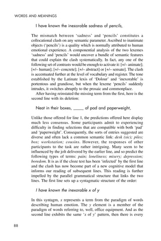 88
WORDS AND MEANINGS
I have known the inexorable sadness of pencils,
The mismatch between ‘sadness’ and ‘pencils’ constitutes a
collocational clash on any semantic parameter. Ascribed to inanimate
objects (‘pencils’) is a quality which is normally attributed to human
emotional experience. A componential analysis of the two lexemes
‘sadness’ and ‘pencils’ would uncover a bundle of semantic features
that could explain the clash systematically. In fact, any one of the
following set of contrasts would be enough to activate it: [+/– animate];
[+/– human]; [+/– concrete]; [+/– abstract] or [+/– sensate]. The clash
is accentuated further at the level of vocabulary and register. The tone
established by the Latinate lexis of ‘Dolour’ and ‘inexorable’ is
portentous and grandiose, but when the lexeme ‘pencils’ suddenly
intrudes, it switches abruptly to the prosaic and commonplace.
After having reinstated the missing term from the first, here is the
second line with its deletion:
Neat in their boxes, _____ of pad and paperweight,
Unlike those offered for line 1, the predictions offered here display
much less consensus. Some participants admit to experiencing
difficulty in finding selections that are compatible with both ‘pad’
and ‘paperweight’. Consequently, the sorts of entries suggested are
diverse and often lack a common semantic link: desk (sic); piles;
box; workstation; cousins. However, the responses of other
participants to the task are rather intriguing. Many seem to be
influenced by the jolt delivered by the earlier line, and so predict the
following types of terms: pain; loneliness; misery; depression;
boredom. It is as if the cloze test has been ‘infected’ by the first line
and the clash has now become part of a new cognitive model that
informs our reading of subsequent lines. This reading is further
impelled by the parallel grammatical structure that links the two
lines. The first line sets up a syntagmatic structure of the order:
I have known the inexorable x of y
In this syntagm, x represents a term from the paradigm of words
describing human emotion. The y element is a member of the
paradigm of words referring to, well, office equipment. And as the
second line exhibits the same ‘x of y’ pattern, then there is every
 