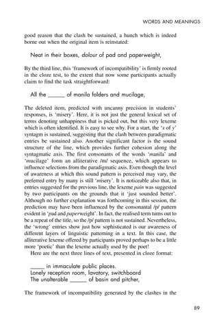 89
WORDS AND MEANINGS
good reason that the clash be sustained, a hunch which is indeed
borne out when the original item is reinstated:
Neat in their boxes, dolour of pad and paperweight,
By the third line, this ‘framework of incompatibility’ is firmly rooted
in the cloze test, to the extent that now some participants actually
claim to find the task straightforward:
All the ______ of manila folders and mucilage,
The deleted item, predicted with uncanny precision in students’
responses, is ‘misery’. Here, it is not just the general lexical set of
terms denoting unhappiness that is picked out, but this very lexeme
which is often identified. It is easy to see why. For a start, the ‘x of y’
syntagm is sustained, suggesting that the clash between paradigmatic
entries be sustained also. Another significant factor is the sound
structure of the line, which provides further cohesion along the
syntagmatic axis. The first consonants of the words ‘manila’ and
‘mucilage’ form an alliterative /m/ sequence, which appears to
influence selections from the paradigmatic axis. Even though the level
of awareness at which this sound pattern is perceived may vary, the
preferred entry by many is still ‘misery’. It is noticeable also that, in
entries suggested for the previous line, the lexeme pain was suggested
by two participants on the grounds that it ‘just sounded better’.
Although no further explanation was forthcoming in this session, the
prediction may have been influenced by the consonantal /p/ pattern
evident in ‘pad and paperweight’. In fact, the realised term turns out to
be a repeat of the title, so the /p/ pattern is not sustained. Nevertheless,
the ‘wrong’ entries show just how sophisticated is our awareness of
different layers of linguistic patterning in a text. In this case, the
alliterative lexeme offered by participants proved perhaps to be a little
more ‘poetic’ than the lexeme actually used by the poet!
Here are the next three lines of text, presented in cloze format:
_____ in immaculate public places.
Lonely reception room, lavatory, switchboard
The unalterable ______ of basin and pitcher,
The framework of incompatibility generated by the clashes in the
 