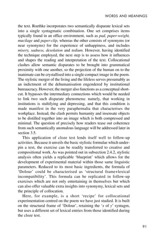 91
WORDS AND MEANINGS
the text. Roethke incorporates two semantically disparate lexical sets
into a single syntagmatic combination. One set comprises items
typically found in an office environment, such as pad, paper-weight,
mucilage and paper-clip, whereas the other consists of synonyms (or
near synonyms) for the experience of unhappiness, and includes
misery, sadness, desolation and tedium. However, having identified
the technique employed, the next step is to assess how it influences
and shapes the reading and interpretation of the text. Collocational
clashes allow semantic disparates to be brought into grammatical
proximity with one another, so the projection of the human on to the
inanimate can be crystallised into a single compact image in the poem.
The stylistic merger of the living and the lifeless serves presumably as
an indictment of the dehumanisation engendered by institutional
bureaucracy. However, the merger also functions as a conceptual short-
cut. It bypasses the intermediary connections which would be needed
to link two such disparate phenomena: namely, that working in
institutions is stultifying and depressing, and that this condition is
made manifest in the very paraphernalia that characterises the
workplace. Instead, the clash permits humanity and insensate objects
to be distilled together into an image which is both compressed and
minimal. The question of precisely how readers tease out coherence
from such semantically anomalous language will be addressed later in
section 3.5.
This application of cloze test lends itself well to follow-up
activities. Because it unveils the basic stylistic formulae which under-
pin a text, the exercise can be readily transferred to creative and
compositional work. As was pointed out in subsection 2.4.2, stylistic
analysis often yields a replicable ‘blueprint’ which allows for the
development of experimental material within those same linguistic
parameters. Reduced to its most basic ingredients, the formula of
‘Dolour’ could be characterised as ‘structural frame+lexical
incompatibility’. This formula can be replicated in follow-up
exercises which are not only entertaining in themselves but which
can also offer valuable extra insights into synonymy, lexical sets and
the principle of collocation.
Here, for example, is a short ‘recipe’ for collocational
experimentation centred on the poem we have just studied. It is built
on the structural frame of ‘Dolour’, retaining the ‘x of y’ syntagm,
but uses a different set of lexical entries from those identified during
the cloze test.
 
