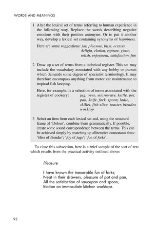 92
WORDS AND MEANINGS
1 Alter the lexical set of terms referring to human experience in
the following way. Replace the words describing negative
emotions with their positive antonyms. Or to put it another
way, develop a lexical set containing synonyms of happiness.
Here are some suggestions: joy, pleasure, bliss, ecstasy,
delight, elation, rapture, gusto,
relish, enjoyment, satisfaction, fun
2 Draw up a set of terms from a technical register. This set may
include the vocabulary associated with any hobby or pursuit
which demands some degree of specialist terminology. It may
therefore encompass anything from motor car maintenance to
tropical fish keeping.
Here, for example, is a selection of terms associated with the
register of cookery: jug, oven, microwave, kettle, pot,
pan, knife, fork, spoon, ladle,
skillet, fish-slice, toaster, blender,
worktop
3 Select an item from each lexical set and, using the structural
frame of ‘Dolour’, combine them grammatically. If possible,
create some sound correspondence between the terms. This can
be achieved simply by matching up alliterative consonants thus:
‘bliss of blender’; ‘joy of jugs’; ‘fun of forks’.
To close this subsection, here is a brief sample of the sort of text
which results from the practical activity outlined above:
Pleasure
I have known the inexorable fun of forks;
Neat in their drawers, pleasure of pot and pan,
All the satisfaction of saucepan and spoon,
Elation on immaculate kitchen worktops.
 