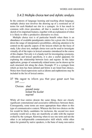 93
WORDS AND MEANINGS
3.4.2 Multiple choice text and stylistic analysis
In the contexts of language learning and teaching about language,
multiple choice text involves the drawing up of a restricted set of
terms for each blanked out slot in a syntagm. As it has much in
common with cloze procedure, all that is needed here is a brief
sketch of its important features, together with an explanation of when
it is likely to offer a productive alternative to cloze.
Multiple choice text is of particular benefit when there is an
abundance of available paradigmatic entries for a given slot. It closes
down the range of interpretative possibilities, allowing attention to be
centred on the specific aspects of the lexicon which are the focus of
study. Like cloze test, multiple choice text can be used to investigate
virtually all of the topics in lexical semantics introduced in the course
of this chapter. Not only is it a handy tool for investigating synonymy,
collocation and lexical specificity, it is also a useful apparatus for
exploring the relationship between lexis and register. In this latter
application, groups of semantically related terms can be drawn up for
each structural slot along the chain. Example 37 is a syntagm from
which an item has been deleted and below it are listed four choices.
Notice how fixed expressions such as idioms and euphemisms may be
included in the list of lexical entries.
37 We regret to inform you that your great aunt has
just ____.
Choices: died
passed away
kicked the bucket
expired
While all four entries denote the same thing, there are clearly
significant connotational and associative differences between them.
Consequently, some terms are more appropriate than others to this
type of communicative context. Whereas the first two choices on the
list would be likely candidates for inclusion, the second two most
certainly would not as they are manifestly at odds with the register
evoked by the syntagm. Knowing when to use one term and not the
other is an indispensable communicative skill which, while often
taken for granted by native speakers, is the bane of many non-native
 