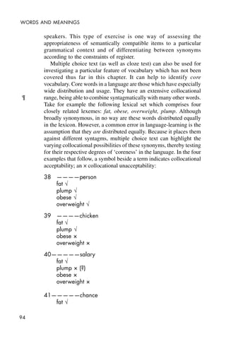 94
WORDS AND MEANINGS
speakers. This type of exercise is one way of assessing the
appropriateness of semantically compatible items to a particular
grammatical context and of differentiating between synonyms
according to the constraints of register.
Multiple choice text (as well as cloze test) can also be used for
investigating a particular feature of vocabulary which has not been
covered thus far in this chapter. It can help to identify core
vocabulary. Core words in a language are those which have especially
wide distribution and usage. They have an extensive collocational
range, being able to combine syntagmatically with many other words.
Take for example the following lexical set which comprises four
closely related lexemes: fat, obese, overweight, plump. Although
broadly synonymous, in no way are these words distributed equally
in the lexicon. However, a common error in language-learning is the
assumption that they are distributed equally. Because it places them
against different syntagms, multiple choice text can highlight the
varying collocational possibilities of these synonyms, thereby testing
for their respective degrees of ‘coreness’ in the language. In the four
examples that follow, a symbol beside a term indicates collocational
acceptability; an × collocational unacceptability:
38 ————person
fat Ö
plump Ö
obese Ö
overweight Ö
39 ————chicken
fat Ö
plump Ö
obese ×
overweight ×
40—————salary
fat Ö
plump × (?)
obese ×
overweight ×
41—————chance
fat Ö
¶
 