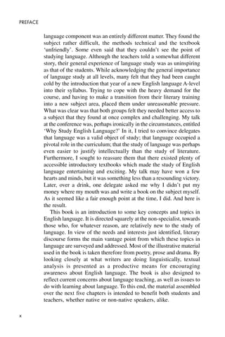 x
PREFACE
language component was an entirely different matter. They found the
subject rather difficult, the methods technical and the textbook
‘unfriendly’. Some even said that they couldn’t see the point of
studying language. Although the teachers told a somewhat different
story, their general experience of language study was as uninspiring
as that of the students. While acknowledging the general importance
of language study at all levels, many felt that they had been caught
cold by the introduction that year of a new English language A-level
into their syllabus. Trying to cope with the heavy demand for the
course, and having to make a transition from their literary training
into a new subject area, placed them under unreasonable pressure.
What was clear was that both groups felt they needed better access to
a subject that they found at once complex and challenging. My talk
at the conference was, perhaps ironically in the circumstances, entitled
‘Why Study English Language?’ In it, I tried to convince delegates
that language was a valid object of study; that language occupied a
pivotal role in the curriculum; that the study of language was perhaps
even easier to justify intellectually than the study of literature.
Furthermore, I sought to reassure them that there existed plenty of
accessible introductory textbooks which made the study of English
language entertaining and exciting. My talk may have won a few
hearts and minds, but it was something less than a resounding victory.
Later, over a drink, one delegate asked me why I didn’t put my
money where my mouth was and write a book on the subject myself.
As it seemed like a fair enough point at the time, I did. And here is
the result.
This book is an introduction to some key concepts and topics in
English language. It is directed squarely at the non-specialist, towards
those who, for whatever reason, are relatively new to the study of
language. In view of the needs and interests just identified, literary
discourse forms the main vantage point from which these topics in
language are surveyed and addressed. Most of the illustrative material
used in the book is taken therefore from poetry, prose and drama. By
looking closely at what writers are doing linguistically, textual
analysis is presented as a productive means for encouraging
awareness about English language. The book is also designed to
reflect current concerns about language teaching, as well as issues to
do with learning about language. To this end, the material assembled
over the next five chapters is intended to benefit both students and
teachers, whether native or non-native speakers, alike.
 