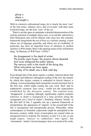 95
WORDS AND MEANINGS
plump ×
obese ×
overweight ×
With its extensive collocational range, fat is clearly the most ‘core’
of the four terms, whereas obese and overweight, with their more
restricted range, are the least ‘core’ of the set.
There is not the space to undertake a detailed demonstration of the
stylistic potential of multiple choice text, so to end this subsection a
brief illustration only will be offered. Like cloze test, this semantic
framework foregrounds the use of lexis as a stylistic strategy. A poet
whose use of language generally, and whose use of vocabulary in
particular, has been an important focus of attention in modern
stylistics is W.H.Auden. Here is the opening stanza of his well-known
elegy ‘In Memory of W.B.Yeats’ (1939):14
He disappeared in the dead of winter:
The brooks were frozen, the airports almost deserted.
And snow disfigured the public statues;
The mercury sank in the mouth of the dying day.
What instruments we have agree
The day of his death was a dark cold day.
Even though title of the poem signals a sombre, funereal theme that
will shape and influence subsequent reading of the text, the manner
by which this elegiac content is embodied in lexical choices is
striking. A lexical paradigm built around the second structural slot in
the first line, which might contain the core word ‘died’ and its
euphemistic synonym ‘pass away’, would test the expectations
established by the discourse context. The realised term,
‘disappeared’, is startling, although, significantly, explicit semantic
reference to death is transposed to a later position along the
syntagmatic axis (‘dead of winter’). Similarly, whereas ‘brooks’ in
the first half of line 2 arguably sets up a pastoral framework of
interpretation, the appearance of ‘airports’ in the second half of the
line is incongruous and unexpectedly prosaic. Noticeably, where
commonplace or formulaic expressions might be anticipated in the
discourse context, subtle twists of perception are created when an
unexpected term is realised. For instance, in line 5 it is not, as one
might expect, ‘sources’ or ‘authorities’ who ‘agree’, but
‘instruments’.Auden’s lexical strategies, here as in much of his work,
 