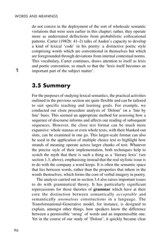 96
WORDS AND MEANINGS
do not consist in the deployment of the sort of wholesale semantic
violations that were seen earlier in this chapter; rather, they operate
more as understated deflections from probabilistic collocational
patterns. Carter (1982b: 41–2) talks of Auden’s capacity to develop
a kind of lexical ‘code’ in his poetry: a distinctive poetic style
comprising words which are conventional in themselves but which
are foregrounded through deviations from internal contextual norms.
This vocabulary, Carter continues, draws attention to itself as lexis
and poetic convention, so much so that the ‘lexis itself becomes an
important part of the subject matter’.
3.5 Summary
For the purposes of studying lexical semantics, the practical activities
outlined in the previous section are quite flexible and can be tailored
to suit specific teaching and learning goals. For example, we
conducted our cloze procedure analysis of ‘Dolour’ on a ‘line by
line’ basis. This seemed an appropriate method for assessing how a
sequence of discourse informs and affects our reading of subsequent
sequences. However, the cloze test format can be much more
expansive: whole stanzas or even whole texts, with their blanked-out
slots, can be examined in one go. This larger-scale format can also
be used in the application of multiple choice text to highlight how
strands of meaning operate across larger chunks of text. Whatever
the precise style of their implementation, both techniques help to
scotch the myth that there is such a thing as a ‘literary lexis’ (see
section 1.3, above), emphasising instead that the real stylistic issue is
to do with the company a word keeps. It is often the semantic space
that lies between words, rather than the properties that inhere in the
words themselves, which forms the core of verbal imagery in poetry.
The analysis carried out in section 3.4 also raises important issues
to do with grammatical theory. It has particularly significant
repercussions for those theories of grammar which have at their
core the distinction between semantically acceptable and
semantically anomalous constructions in a language. The
Transformational-Generative model, for instance, is designed to
explain, amongst other things, how speakers know the difference
between a permissible ‘string’ of words and an impermissible one.
Yet in the course of our study of ‘Dolour’, it quickly became clear
¶
 