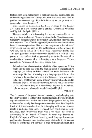 97
WORDS AND MEANINGS
that not only were participants in seminars good at assimilating and
understanding anomalous strings, but that they were even able to
predict anomalous strings. How is it then that we can process such
apparently opaque language?
One solution to the problem has been proposed by the linguist
J.P.Thorne in a well-known article entitled ‘Generative Grammar
and Stylistic Analysis’ (1981).
Thorne’s article is worth reading for several reasons. He carries
out a stylistic analysis of ‘Dolour’, although the Transformational-
Generative model he uses is theoretically very much at odds with my
own approach. This offers the opportunity for some productive debate
between our two positions. Thorne’s main argument is that ‘deviant’
structures in poetry, such as the collocational clashes evident in
‘Dolour’, can be explained by developing a ‘grammar’ for the text.
This new ‘grammar’ will accommodate the deviant structures in the
poem, so the reader’s task of processing semantically anomalous
combinations becomes akin to learning a new language. Thorne
presents his ‘grammar-of-the-poem’ theory thus:
Behind the idea of constructing what is in effect a grammar for the
poem lies the idea that what the poet has done is to create a new
language (or dialect) and that the task that faces the reader is in
some ways like that of learning a new language (or dialect)…For
these poets the point of creating a new language, therefore, seems
to be that it enables them to say not only things that can be said in
Standard English, but in a different way, but also things that cannot
be said in Standard English at all—though they can be understood
only by someone who understands Standard English.
(1981:50–1)
The ‘grammar-of-the-poem’ theory is certainly a challenging one,
but in my opinion it is flawed in several respects. For one thing, to
say that collocational clashes are a ‘new’ language is to nullify their
stylistic effect totally. Deviant patterns function at an intralinguistic
level: their impact results from their interplay with other elements
inside a particular language. If indeed they constituted a ‘new’
language, then describing them would be much the same as
accounting for the formal differences between, say, French and
English. Other parts of Thorne’s analogy with language learning are
problematic. Learners new to a language obviously try to acquire
strings of words that are ‘normal’ in that particular language. It is
 