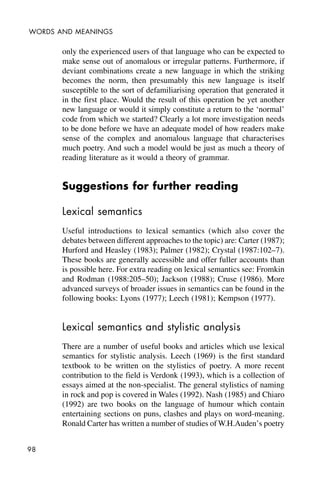 98
WORDS AND MEANINGS
only the experienced users of that language who can be expected to
make sense out of anomalous or irregular patterns. Furthermore, if
deviant combinations create a new language in which the striking
becomes the norm, then presumably this new language is itself
susceptible to the sort of defamiliarising operation that generated it
in the first place. Would the result of this operation be yet another
new language or would it simply constitute a return to the ‘normal’
code from which we started? Clearly a lot more investigation needs
to be done before we have an adequate model of how readers make
sense of the complex and anomalous language that characterises
much poetry. And such a model would be just as much a theory of
reading literature as it would a theory of grammar.
Suggestions for further reading
Lexical semantics
Useful introductions to lexical semantics (which also cover the
debates between different approaches to the topic) are: Carter (1987);
Hurford and Heasley (1983); Palmer (1982); Crystal (1987:102–7).
These books are generally accessible and offer fuller accounts than
is possible here. For extra reading on lexical semantics see: Fromkin
and Rodman (1988:205–50); Jackson (1988); Cruse (1986). More
advanced surveys of broader issues in semantics can be found in the
following books: Lyons (1977); Leech (1981); Kempson (1977).
Lexical semantics and stylistic analysis
There are a number of useful books and articles which use lexical
semantics for stylistic analysis. Leech (1969) is the first standard
textbook to be written on the stylistics of poetry. A more recent
contribution to the field is Verdonk (1993), which is a collection of
essays aimed at the non-specialist. The general stylistics of naming
in rock and pop is covered in Wales (1992). Nash (1985) and Chiaro
(1992) are two books on the language of humour which contain
entertaining sections on puns, clashes and plays on word-meaning.
Ronald Carter has written a number of studies of W.H.Auden’s poetry
 