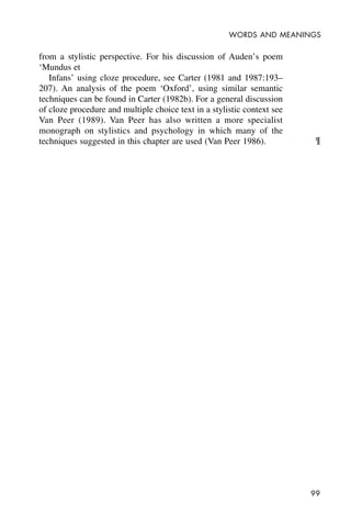 99
WORDS AND MEANINGS
from a stylistic perspective. For his discussion of Auden’s poem
‘Mundus et
Infans’ using cloze procedure, see Carter (1981 and 1987:193–
207). An analysis of the poem ‘Oxford’, using similar semantic
techniques can be found in Carter (1982b). For a general discussion
of cloze procedure and multiple choice text in a stylistic context see
Van Peer (1989). Van Peer has also written a more specialist
monograph on stylistics and psychology in which many of the
techniques suggested in this chapter are used (Van Peer 1986). ¶
 