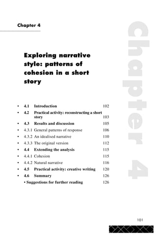 101
Chapter 4
Exploring narrative
style: patterns of
cohesion in a short
story
• 4.1 Introduction 102
• 4.2 Practical activity: reconstructing a short
story 103
• 4.3 Results and discussion 105
• 4.3.1 General patterns of response 106
• 4.3.2 An idealised narrative 110
• 4.3.3 The original version 112
• 4.4 Extending the analysis 115
• 4.4.1 Cohesion 115
• 4.4.2 Natural narrative 116
• 4.5 Practical activity: creative writing 120
• 4.6 Summary 126
• Suggestions for further reading 126
Chapter4
 