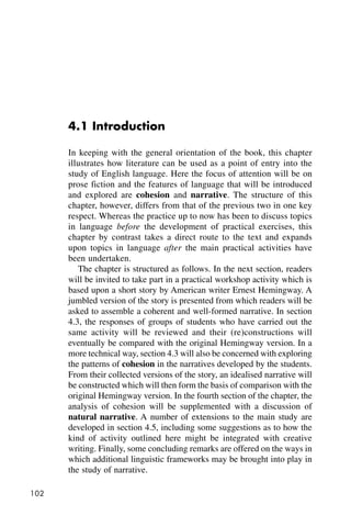 102
4.1 Introduction
In keeping with the general orientation of the book, this chapter
illustrates how literature can be used as a point of entry into the
study of English language. Here the focus of attention will be on
prose fiction and the features of language that will be introduced
and explored are cohesion and narrative. The structure of this
chapter, however, differs from that of the previous two in one key
respect. Whereas the practice up to now has been to discuss topics
in language before the development of practical exercises, this
chapter by contrast takes a direct route to the text and expands
upon topics in language after the main practical activities have
been undertaken.
The chapter is structured as follows. In the next section, readers
will be invited to take part in a practical workshop activity which is
based upon a short story by American writer Ernest Hemingway. A
jumbled version of the story is presented from which readers will be
asked to assemble a coherent and well-formed narrative. In section
4.3, the responses of groups of students who have carried out the
same activity will be reviewed and their (re)constructions will
eventually be compared with the original Hemingway version. In a
more technical way, section 4.3 will also be concerned with exploring
the patterns of cohesion in the narratives developed by the students.
From their collected versions of the story, an idealised narrative will
be constructed which will then form the basis of comparison with the
original Hemingway version. In the fourth section of the chapter, the
analysis of cohesion will be supplemented with a discussion of
natural narrative. A number of extensions to the main study are
developed in section 4.5, including some suggestions as to how the
kind of activity outlined here might be integrated with creative
writing. Finally, some concluding remarks are offered on the ways in
which additional linguistic frameworks may be brought into play in
the study of narrative.
 
