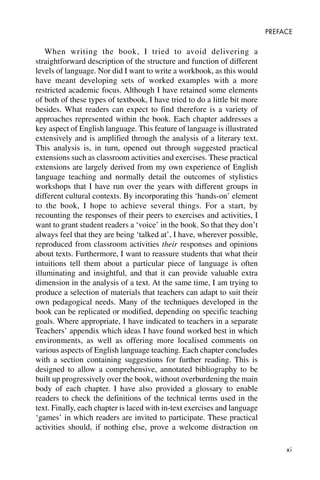 xi
PREFACE
When writing the book, I tried to avoid delivering a
straightforward description of the structure and function of different
levels of language. Nor did I want to write a workbook, as this would
have meant developing sets of worked examples with a more
restricted academic focus. Although I have retained some elements
of both of these types of textbook, I have tried to do a little bit more
besides. What readers can expect to find therefore is a variety of
approaches represented within the book. Each chapter addresses a
key aspect of English language. This feature of language is illustrated
extensively and is amplified through the analysis of a literary text.
This analysis is, in turn, opened out through suggested practical
extensions such as classroom activities and exercises. These practical
extensions are largely derived from my own experience of English
language teaching and normally detail the outcomes of stylistics
workshops that I have run over the years with different groups in
different cultural contexts. By incorporating this ‘hands-on’ element
to the book, I hope to achieve several things. For a start, by
recounting the responses of their peers to exercises and activities, I
want to grant student readers a ‘voice’ in the book. So that they don’t
always feel that they are being ‘talked at’, I have, wherever possible,
reproduced from classroom activities their responses and opinions
about texts. Furthermore, I want to reassure students that what their
intuitions tell them about a particular piece of language is often
illuminating and insightful, and that it can provide valuable extra
dimension in the analysis of a text. At the same time, I am trying to
produce a selection of materials that teachers can adapt to suit their
own pedagogical needs. Many of the techniques developed in the
book can be replicated or modified, depending on specific teaching
goals. Where appropriate, I have indicated to teachers in a separate
Teachers’ appendix which ideas I have found worked best in which
environments, as well as offering more localised comments on
various aspects of English language teaching. Each chapter concludes
with a section containing suggestions for further reading. This is
designed to allow a comprehensive, annotated bibliography to be
built up progressively over the book, without overburdening the main
body of each chapter. I have also provided a glossary to enable
readers to check the definitions of the technical terms used in the
text. Finally, each chapter is laced with in-text exercises and language
‘games’ in which readers are invited to participate. These practical
activities should, if nothing else, prove a welcome distraction on
 