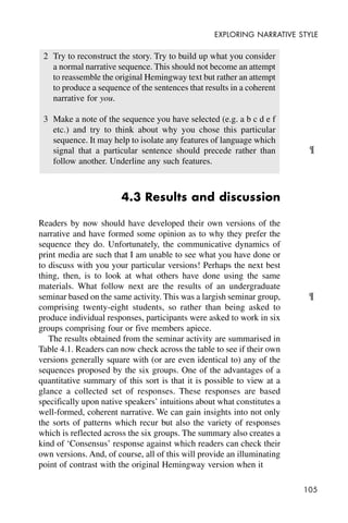 105
EXPLORING NARRATIVE STYLE
2 Try to reconstruct the story. Try to build up what you consider
a normal narrative sequence. This should not become an attempt
to reassemble the original Hemingway text but rather an attempt
to produce a sequence of the sentences that results in a coherent
narrative for you.
3 Make a note of the sequence you have selected (e.g. a b c d e f
etc.) and try to think about why you chose this particular
sequence. It may help to isolate any features of language which
signal that a particular sentence should precede rather than
follow another. Underline any such features.
4.3 Results and discussion
Readers by now should have developed their own versions of the
narrative and have formed some opinion as to why they prefer the
sequence they do. Unfortunately, the communicative dynamics of
print media are such that I am unable to see what you have done or
to discuss with you your particular versions! Perhaps the next best
thing, then, is to look at what others have done using the same
materials. What follow next are the results of an undergraduate
seminar based on the same activity. This was a largish seminar group,
comprising twenty-eight students, so rather than being asked to
produce individual responses, participants were asked to work in six
groups comprising four or five members apiece.
The results obtained from the seminar activity are summarised in
Table 4.1. Readers can now check across the table to see if their own
versions generally square with (or are even identical to) any of the
sequences proposed by the six groups. One of the advantages of a
quantitative summary of this sort is that it is possible to view at a
glance a collected set of responses. These responses are based
specifically upon native speakers’ intuitions about what constitutes a
well-formed, coherent narrative. We can gain insights into not only
the sorts of patterns which recur but also the variety of responses
which is reflected across the six groups. The summary also creates a
kind of ‘Consensus’ response against which readers can check their
own versions. And, of course, all of this will provide an illuminating
point of contrast with the original Hemingway version when it
¶
¶
 
