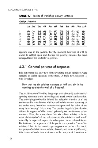 106
EXPLORING NARRATIVE STYLE
appears later in the section. For the moment, however, it will be
useful to reflect upon and discuss the general patterns that have
emerged from the students’ responses.
4.3.1 General patterns of response
It is noticeable that only two of the available eleven sentences were
selected as viable openings to the story. Of these two, sentence (i)
was favoured:
They shot the six cabinet ministers at half past six in the
morning against the wall of a hospital.
The justification offered by the groups who chose (i) as the crucial
opening sentence were interesting and merit some consideration.
The underlying motivation behind this selection was that of all the
sentences this was the one which provided the neatest summary of
the entire story. No other sentence encapsulated the point of the
story in as ‘snappy’ (sic) a way. The precise linguistic justification
offered in support of this centred primarily on two features of the
sentence. First, the noun phrase ‘the six cabinet ministers’ is the
most elaborated of all the references to the ministers, and would
naturally be expected to precede subsequent, more reduced forms.
For instance, the appearance of the partitive expression ‘one of the
ministers’ later in the narrative presupposes an earlier reference to
the group of ministers as a whole. Second, and more significantly,
this is one of only two sentences in the story which contain an
TABLE 4.1 Results of workshop activity sentence
 