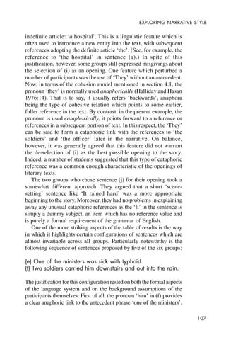 107
EXPLORING NARRATIVE STYLE
indefinite article: ‘a hospital’. This is a linguistic feature which is
often used to introduce a new entity into the text, with subsequent
references adopting the definite article ‘the’. (See, for example, the
reference to ‘the hospital’ in sentence (a).) In spite of this
justification, however, some groups still expressed misgivings about
the selection of (i) as an opening. One feature which perturbed a
number of participants was the use of ‘They’ without an antecedent.
Now, in terms of the cohesion model mentioned in section 4.1, the
pronoun ‘they’ is normally used anaphorically (Halliday and Hasan
1976:14). That is to say, it usually refers ‘backwards’, anaphora
being the type of cohesive relation which points to some earlier,
fuller reference in the text. By contrast, in the present example, the
pronoun is used cataphorically, it points forward to a reference or
references in a subsequent portion of text. In this respect, the ‘They’
can be said to form a cataphoric link with the references to ‘the
soldiers’ and ‘the officer’ later in the narrative. On balance,
however, it was generally agreed that this feature did not warrant
the de-selection of (i) as the best possible opening to the story.
Indeed, a number of students suggested that this type of cataphoric
reference was a common enough characteristic of the openings of
literary texts.
The two groups who chose sentence (j) for their opening took a
somewhat different approach. They argued that a short ‘scene-
setting’ sentence like ‘It rained hard’ was a more appropriate
beginning to the story. Moreover, they had no problems in explaining
away any unusual cataphoric references as the ‘It’ in the sentence is
simply a dummy subject, an item which has no reference value and
is purely a formal requirement of the grammar of English.
One of the more striking aspects of the table of results is the way
in which it highlights certain configurations of sentences which are
almost invariable across all groups. Particularly noteworthy is the
following sequence of sentences proposed by five of the six groups:
(e) One of the ministers was sick with typhoid.
(f) Two soldiers carried him downstairs and out into the rain.
The justification for this configuration rested on both the formal aspects
of the language system and on the background assumptions of the
participants themselves. First of all, the pronoun ‘him’ in (f) provides
a clear anaphoric link to the antecedent phrase ‘one of the ministers’.
 