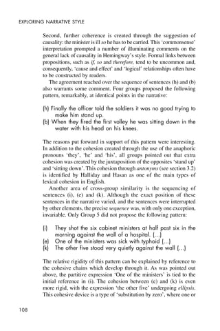 108
EXPLORING NARRATIVE STYLE
Second, further coherence is created through the suggestion of
causality: the minister is ill so he has to be carried. This ‘commonsense’
interpretation prompted a number of illuminating comments on the
general lack of causality in Hemingway’s style. Formal links between
propositions, such as if, so and therefore, tend to be uncommon and,
consequently, ‘cause and effect’ and ‘logical’ relationships often have
to be constructed by readers.
The agreement reached over the sequence of sentences (h) and (b)
also warrants some comment. Four groups proposed the following
pattern, remarkably, at identical points in the narrative:
(h) Finally the officer told the soldiers it was no good trying to
make him stand up.
(b) When they fired the first volley he was sitting down in the
water with his head on his knees.
The reasons put forward in support of this pattern were interesting.
In addition to the cohesion created through the use of the anaphoric
pronouns ‘they’, ‘he’ and ‘his’, all groups pointed out that extra
cohesion was created by the juxtaposition of the opposites ‘stand up’
and ‘sitting down’. This cohesion through antonyms (see section 3.2)
is identified by Halliday and Hasan as one of the main types of
lexical cohesion in English.
Another area of cross-group similarity is the sequencing of
sentences (i), (e) and (k). Although the exact position of these
sentences in the narrative varied, and the sentences were interrupted
by other elements, the precise sequence was, with only one exception,
invariable. Only Group 5 did not propose the following pattern:
(i) They shot the six cabinet ministers at half past six in the
morning against the wall of a hospital. (…)
(e) One of the ministers was sick with typhoid (…)
(k) The other five stood very quietly against the wall (…)
The relative rigidity of this pattern can be explained by reference to
the cohesive chains which develop through it. As was pointed out
above, the partitive expression ‘One of the ministers’ is tied to the
initial reference in (i). The cohesion between (e) and (k) is even
more rigid, with the expression ‘the other five’ undergoing ellipsis.
This cohesive device is a type of ‘substitution by zero’, where one or
 