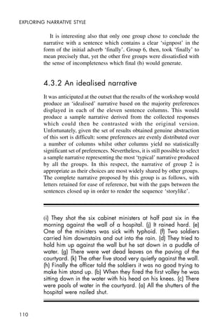110
EXPLORING NARRATIVE STYLE
It is interesting also that only one group chose to conclude the
narrative with a sentence which contains a clear ‘signpost’ in the
form of the initial adverb ‘finally’. Group 6, then, took ‘finally’ to
mean precisely that, yet the other five groups were dissatisfied with
the sense of incompleteness which final (h) would generate.
4.3.2 An idealised narrative
It was anticipated at the outset that the results of the workshop would
produce an ‘idealised’ narrative based on the majority preferences
displayed in each of the eleven sentence columns. This would
produce a sample narrative derived from the collected responses
which could then be contrasted with the original version.
Unfortunately, given the set of results obtained genuine abstraction
of this sort is difficult: some preferences are evenly distributed over
a number of columns whilst other columns yield no statistically
significant set of preferences. Nevertheless, it is still possible to select
a sample narrative representing the most ‘typical’ narrative produced
by all the groups. In this respect, the narrative of group 2 is
appropriate as their choices are most widely shared by other groups.
The complete narrative proposed by this group is as follows, with
letters retained for ease of reference, but with the gaps between the
sentences closed up in order to render the sequence ‘storylike’.
(i) They shot the six cabinet ministers at half past six in the
morning against the wall of a hospital. (j) It rained hard. (e)
One of the ministers was sick with typhoid. (f) Two soldiers
carried him downstairs and out into the rain. (d) They tried to
hold him up against the wall but he sat down in a puddle of
water. (g) There were wet dead leaves on the paving of the
courtyard. (k) The other five stood very quietly against the wall.
(h) Finally the officer told the soldiers it was no good trying to
make him stand up. (b) When they fired the first volley he was
sitting down in the water with his head on his knees. (c) There
were pools of water in the courtyard. (a) All the shutters of the
hospital were nailed shut.
 