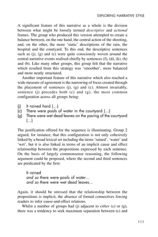 111
EXPLORING NARRATIVE STYLE
A significant feature of this narrative as a whole is the division
between what might be loosely termed descriptive and actional
frames. The group who produced this version attempted to create a
balance between, on the one hand, the central action of the shooting,
and, on the other, the more ‘static’ descriptions of the rain, the
hospital and the courtyard. To this end, the descriptive sentences
such as (j), (g) and (c) were quite consciously woven around the
central narrative events realised chiefly by sentences (f), (d), (k), (h)
and (b). Like many other groups, this group felt that the narrative
which resulted from this strategy was ‘smoother’, more balanced
and more neatly structured.
Another important feature of this narrative which also reached a
wide measure of agreement is the narrowing of focus created through
the placement of sentences (j), (g) and (c). Almost invariably,
sentence (j) precedes both (c) and (g), the most common
configuration across all groups being:
(j) It rained hard (…)
(c) There were pools of water in the courtyard (…)
(g) There were wet dead leaves on the paving of the courtyard
(…)
The justification offered for the sequence is illuminating. Group 2
argued, for instance, that this configuration is not only cohesively
linked by a broad lexical set including the items ‘rained’, ‘water’ and
‘wet’, but it is also linked in terms of an implicit cause and effect
relationship between the propositions expressed by each sentence.
On the basis of largely commonsense reasoning, the following
argument could be proposed, where the second and third sentences
are predicated by the first:
It rained
and so there were pools of water…
and so there were wet dead leaves…
Again, it should be stressed that the relationship between the
propositions is implicit, the absence of formal connectives forcing
readers to infer cause-and-effect relations.
Whilst a number of groups had (j) adjacent to either (c) or (g),
there was a tendency to seek maximum separation between (c) and
 