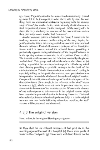 112
EXPLORING NARRATIVE STYLE
(g). Group 2’s justification for this was echoed unanimously: (c) and
(g) were felt to be too repetitive to be placed side by side. For one
thing, both are existential sentences beginning with the dummy
subject ‘there’; for another, both contain virtually identical sentence-
final prepositional phrases (‘in the courtyard’, ‘of the courtyard’). In
short, the very similarity in structure of the two sentences makes
their proximity to one another feel ‘unnatural’.
Another common pattern reflected in the Group 2 narrative is the
tendency to make sentence (a) the ending of the story. Again, the
justification for this is interesting as it draws on both structural and
thematic evidence. First of all, sentence (a) is part of the descriptive
frame which is woven around the actional frame, providing a
particularly apposite ending with its echo of ‘the hospital’ referred to
in the opening sentence (a cohesive tie of repetition, if one recalls).
The thematic evidence concerns the ‘allusion’ created by the phrase
‘nailed shut’. This group, and indeed the others who chose an (a)
ending, argued that this developed an image of a coffin being nailed
shut, thereby providing a symbolic analogue to the death of the
cabinet ministers. This decision to adopt an ‘emblematic’ reading is
especially telling, as this particular sentence never provoked such an
interpretation in tutorials which used the unaltered, original version.
Comparable identifications of an image of death in other parts of the
descriptive frame (for example, in the reference to the ‘dead’ leaves
in sentence (g)), which were not made in previous tutorials, were
also made in the course of the present exercise. Of course the absence
of any such response to this sentence in the original version might
have been due in part to its location in the story. However, if this and
other related points are to be developed more fully, it is to the original
we must now turn. In the following subsection, therefore, the ‘real’
version will be produced and discussed.
4.3.3 The original version
Here, at last, is the original Hemingway vignette:
(i) They shot the six cabinet ministers at half past six in the
morning against the wall of a hospital. (c) There were pools of
water in the courtyard. (g) There were wet dead leaves on the
 