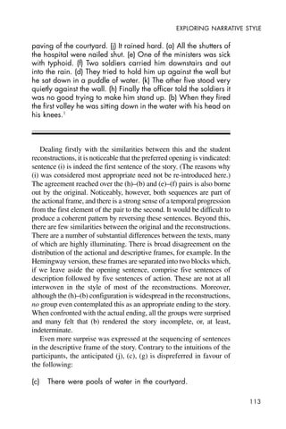 113
EXPLORING NARRATIVE STYLE
paving of the courtyard. (j) It rained hard. (a) All the shutters of
the hospital were nailed shut. (e) One of the ministers was sick
with typhoid. (f) Two soldiers carried him downstairs and out
into the rain. (d) They tried to hold him up against the wall but
he sat down in a puddle of water. (k) The other five stood very
quietly against the wall. (h) Finally the officer told the soldiers it
was no good trying to make him stand up. (b) When they fired
the first volley he was sitting down in the water with his head on
his knees.1
Dealing firstly with the similarities between this and the student
reconstructions, it is noticeable that the preferred opening is vindicated:
sentence (i) is indeed the first sentence of the story. (The reasons why
(i) was considered most appropriate need not be re-introduced here.)
The agreement reached over the (h)–(b) and (e)–(f) pairs is also borne
out by the original. Noticeably, however, both sequences are part of
the actional frame, and there is a strong sense of a temporal progression
from the first element of the pair to the second. It would be difficult to
produce a coherent pattern by reversing these sentences. Beyond this,
there are few similarities between the original and the reconstructions.
There are a number of substantial differences between the texts, many
of which are highly illuminating. There is broad disagreement on the
distribution of the actional and descriptive frames, for example. In the
Hemingway version, these frames are separated into two blocks which,
if we leave aside the opening sentence, comprise five sentences of
description followed by five sentences of action. These are not at all
interwoven in the style of most of the reconstructions. Moreover,
although the (h)–(b) configuration is widespread in the reconstructions,
no group even contemplated this as an appropriate ending to the story.
When confronted with the actual ending, all the groups were surprised
and many felt that (b) rendered the story incomplete, or, at least,
indeterminate.
Even more surprise was expressed at the sequencing of sentences
in the descriptive frame of the story. Contrary to the intuitions of the
participants, the anticipated (j), (c), (g) is dispreferred in favour of
the following:
(c) There were pools of water in the courtyard.
 