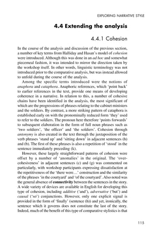 115
EXPLORING NARRATIVE STYLE
4.4 Extending the analysis
4.4.1 Cohesion
In the course of the analysis and discussion of the previous section,
a number of key terms from Halliday and Hasan’s model of cohesion
were introduced. Although this was done in an ad hoc and somewhat
piecemeal fashion, it was intended to mirror the direction taken by
the workshop itself. In other words, linguistic terminology was not
introduced prior to the comparative analysis, but was instead allowed
to unfold during the course of the analysis.
Among the specific terms introduced were the notions of
anaphora and cataphora. Anaphoric references, which ‘point back’
to earlier references in the text, provide one means of developing
coherence in a narrative. In relation to this, a number of cohesive
chains have been identified in the analysis, the most significant of
which are the progressions of phrases relating to the cabinet ministers
and the soldiers. By contrast, a more striking pattern of cataphora is
established early on with the pronominally reduced form ‘they’ used
to refer to the soldiers. The pronoun here therefore ‘points forwards’
to subsequent elaboration in the form of full noun phrases such as
‘two soldiers’, ‘the officer’ and ‘the soldiers’. Cohesion through
antonymy is also created in the text through the juxtaposition of the
verb phrases ‘stand up’ and ‘sitting down’ in adjacent sentences (h)
and (b). The first of these phrases is also a repetition of ‘stood’ in the
sentence immediately preceding (k).
However, these largely straightforward patterns of cohesion were
offset by a number of ‘anomalies’ in the original. The ‘over-
cohesiveness’ in adjacent sentences (c) and (g) was commented on
particularly, with workshop participants expressing dissatisfaction at
the repetitiveness of the ‘there were…’ construction and the similarity
of the phrases ‘in the courtyard’ and ‘of the courtyard’.Also noted was
the general absence of connectivity between the sentences in the story.
A wide variety of devices are available in English for developing this
type of cohesion, including additive (‘and’), adversative (‘but’) and
causal (‘so’) conjunctions. However, only one explicit signal is
provided in the form of ‘finally’ (sentence (h)) and yet, ironically, the
sentence which it governs does not constitute the last of the story.
Indeed, much of the benefit of this type of comparative stylistics is that
 