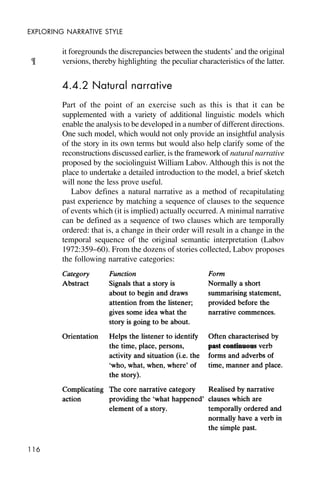 116
EXPLORING NARRATIVE STYLE
it foregrounds the discrepancies between the students’ and the original
versions, thereby highlighting the peculiar characteristics of the latter.
4.4.2 Natural narrative
Part of the point of an exercise such as this is that it can be
supplemented with a variety of additional linguistic models which
enable the analysis to be developed in a number of different directions.
One such model, which would not only provide an insightful analysis
of the story in its own terms but would also help clarify some of the
reconstructions discussed earlier, is the framework of natural narrative
proposed by the sociolinguist William Labov. Although this is not the
place to undertake a detailed introduction to the model, a brief sketch
will none the less prove useful.
Labov defines a natural narrative as a method of recapitulating
past experience by matching a sequence of clauses to the sequence
of events which (it is implied) actually occurred. A minimal narrative
can be defined as a sequence of two clauses which are temporally
ordered: that is, a change in their order will result in a change in the
temporal sequence of the original semantic interpretation (Labov
1972:359–60). From the dozens of stories collected, Labov proposes
the following narrative categories:
¶
 