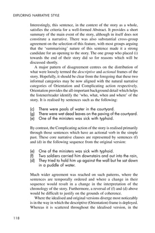 118
EXPLORING NARRATIVE STYLE
Interestingly, this sentence, in the context of the story as a whole,
satisfies the criteria for a well-formed Abstract. It provides a short
summary of the main event of the story, although in itself does not
constitute a narrative. There was also substantial cross-group
agreement on the selection of this feature, with most groups arguing
that the ‘summarising’ nature of this sentence made it a strong
candidate for an opening to the story. The one group who placed (i)
towards the end of their story did so for reasons which will be
discussed shortly.
A major pattern of disagreement centres on the distribution of
what were loosely termed the descriptive and actional frames of the
story. Hopefully, it should be clear from the foregoing that these two
informal categories may be now aligned with the natural narrative
categories of Orientation and Complicating action respectively.
Orientation provides the all-important background detail which helps
the listener/reader identify the ‘who, what, when and where’ of the
story. It is realised by sentences such as the following:
(c) There were pools of water in the courtyard.
(g) There were wet dead leaves on the paving of the courtyard.
(e) One of the ministers was sick with typhoid.
By contrast, the Complicating action of the story is realised primarily
through those sentences which have an actional verb in the simple
past. These core narrative clauses are represented by sentences (f)
and (d) in the following sequence from the original version:
(e) One of the ministers was sick with typhoid.
(f) Two soldiers carried him downstairs and out into the rain,
(d) They tried to hold him up against the wall but he sat down
in a puddle of water.
Much wider agreement was reached on such patterns, where the
sentences are temporally ordered and where a change in their
sequence would result in a change in the interpretation of the
chronology of the story. Furthermore, a reversal of (f) and (d) above
would be difficult to justify on the grounds of coherence.
Where the idealised and original versions diverge most noticeably
is in the way in which the descriptive (Orientation) frame is deployed.
Whereas it is scattered throughout the idealised version, in the
 