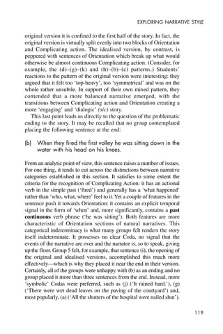 119
EXPLORING NARRATIVE STYLE
original version it is confined to the first half of the story. In fact, the
original version is virtually split evenly into two blocks of Orientation
and Complicating action. The idealised version, by contrast, is
peppered with sentences of Orientation which break up what would
otherwise be almost continuous Complicating action. (Consider, for
example, the (d)–(g)–(k) and (h)–(b)–(c) patterns.) Students’
reactions to the pattern of the original version were interesting: they
argued that it felt too ‘top-heavy’, too ‘symmetrical’ and was on the
whole rather unsubtle. In support of their own mixed pattern, they
contended that a more balanced narrative emerged, with the
transitions between Complicating action and Orientation creating a
more ‘engaging’ and ‘dialogic’ (sic) story.
This last point leads us directly to the question of the problematic
ending to the story. It may be recalled that no group contemplated
placing the following sentence at the end:
(b) When they fired the first volley he was sitting down in the
water with his head on his knees.
From an analytic point of view, this sentence raises a number of issues.
For one thing, it tends to cut across the distinctions between narrative
categories established in this section. It satisfies to some extent the
criteria for the recognition of Complicating Action: it has an actional
verb in the simple past (‘fired’) and generally has a ‘what happened’
rather than ‘who, what, where’ feel to it.Yet a couple of features in the
sentence push it towards Orientation: it contains an explicit temporal
signal in the form of ‘when’ and, more significantly, contains a past
continuous verb phrase (‘he was sitting’). Both features are more
characteristic of Orientation sections of natural narratives. This
categorical indeterminacy is what many groups felt renders the story
itself indeterminate. It possesses no clear Coda, no signal that the
events of the narrative are over and the narrator is, so to speak, giving
up the floor. Group 5 felt, for example, that sentence (i), the opening of
the original and idealised versions, accomplished this much more
effectively—which is why they placed it near the end in their version.
Certainly, all of the groups were unhappy with (b) as an ending and no
group placed it more than three sentences from the end. Instead, more
‘symbolic’ Codas were preferred, such as (j) (‘It rained hard.’), (g)
(‘There were wet dead leaves on the paving of the courtyard’) and,
most popularly, (a) (‘All the shutters of the hospital were nailed shut’).
 