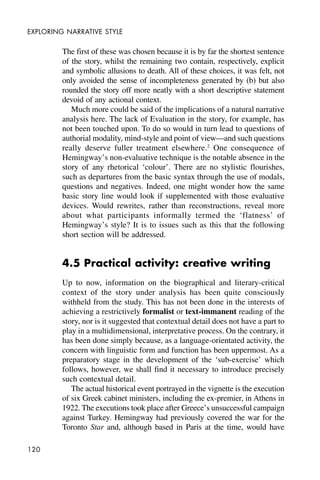 120
EXPLORING NARRATIVE STYLE
The first of these was chosen because it is by far the shortest sentence
of the story, whilst the remaining two contain, respectively, explicit
and symbolic allusions to death. All of these choices, it was felt, not
only avoided the sense of incompleteness generated by (b) but also
rounded the story off more neatly with a short descriptive statement
devoid of any actional context.
Much more could be said of the implications of a natural narrative
analysis here. The lack of Evaluation in the story, for example, has
not been touched upon. To do so would in turn lead to questions of
authorial modality, mind-style and point of view—and such questions
really deserve fuller treatment elsewhere.2
One consequence of
Hemingway’s non-evaluative technique is the notable absence in the
story of any rhetorical ‘colour’. There are no stylistic flourishes,
such as departures from the basic syntax through the use of modals,
questions and negatives. Indeed, one might wonder how the same
basic story line would look if supplemented with those evaluative
devices. Would rewrites, rather than reconstructions, reveal more
about what participants informally termed the ‘flatness’ of
Hemingway’s style? It is to issues such as this that the following
short section will be addressed.
4.5 Practical activity: creative writing
Up to now, information on the biographical and literary-critical
context of the story under analysis has been quite consciously
withheld from the study. This has not been done in the interests of
achieving a restrictively formalist or text-immanent reading of the
story, nor is it suggested that contextual detail does not have a part to
play in a multidimensional, interpretative process. On the contrary, it
has been done simply because, as a language-orientated activity, the
concern with linguistic form and function has been uppermost. As a
preparatory stage in the development of the ‘sub-exercise’ which
follows, however, we shall find it necessary to introduce precisely
such contextual detail.
The actual historical event portrayed in the vignette is the execution
of six Greek cabinet ministers, including the ex-premier, in Athens in
1922. The executions took place after Greece’s unsuccessful campaign
against Turkey. Hemingway had previously covered the war for the
Toronto Star and, although based in Paris at the time, would have
 