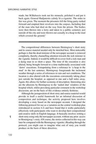 122
EXPLORING NARRATIVE STYLE
made, but M.Baltazzis took out his monocle, polished it and put it
back again. General Hadjanestis calmly lit a cigarette. The order to
fire was given. The moment the prisoners fell the firing party rushed
forward and emptied their revolvers into the corpses. Including that
of the man who had died on the way from the prison. The bodies
were then thrown into a lorry and taken to a public cemetery just
outside of the city and were thrown out casually in a heap in the mud
which covered the ground.3
The compositional differences between Hemingway’s short story
and its source material needed only be sketched here. Most noticeable
perhaps is that the dead minister of the newspaper account is removed
completely, thereby channelling attention towards the sick minister in
the vignette. Indeed, it would be difficult to cover both a sick man and
a dying man in so short a space. The time of the execution is also
altered, being brought forward to a time traditionally associated with
‘dawn’ executions. Extrapolating from a reference to ‘a heap in the
mud’ in the last sentence, Hemingway foregrounds the inclement
weather through a series of references to rain and wet conditions. The
location is also altered with the executions conveniently taking place
just outside the hospital, as opposed to one and a half miles away.
Again, this allows for further economy of description. Interesting also
are the allusions by Hemingway to the ‘nailed shut’ windows of the
hospital which, whilst provoking particular comment in the workshop
discussion, are on the basis of this evidence entirely fictitious.
Although the juxtaposition of short story and source material would
provide in itself a useful framework for an informal discussion of
composition and technique, the activity proposed here involves
developing a story based on the newspaper account. I designed the
following protocol for use as a variation on the central workshop plan
(introduced in section 4.2) and have found that it works particularly
effectively with participants who want to develop their compositional
and creative skills in English language. It basically involves writing a
short story using only the newspaper account, without any prior access
to Hemingway’s story. (Of course, the stories collected in this way can
later be compared with the Hemingway vignette.) Reading through the
protocol, you might care to imagine what sort of story you would
produce on the basis of these directives.
¶
 