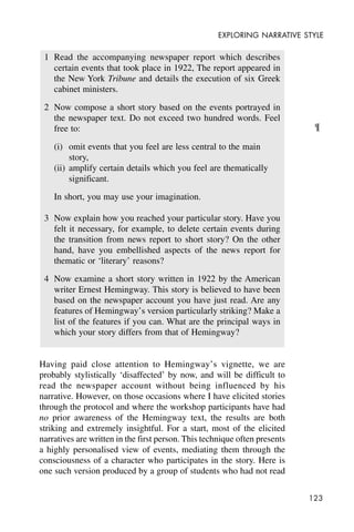 123
EXPLORING NARRATIVE STYLE
1 Read the accompanying newspaper report which describes
certain events that took place in 1922, The report appeared in
the New York Tribune and details the execution of six Greek
cabinet ministers.
2 Now compose a short story based on the events portrayed in
the newspaper text. Do not exceed two hundred words. Feel
free to:
(i) omit events that you feel are less central to the main
story,
(ii) amplify certain details which you feel are thematically
significant.
In short, you may use your imagination.
3 Now explain how you reached your particular story. Have you
felt it necessary, for example, to delete certain events during
the transition from news report to short story? On the other
hand, have you embellished aspects of the news report for
thematic or ‘literary’ reasons?
4 Now examine a short story written in 1922 by the American
writer Ernest Hemingway. This story is believed to have been
based on the newspaper account you have just read. Are any
features of Hemingway’s version particularly striking? Make a
list of the features if you can. What are the principal ways in
which your story differs from that of Hemingway?
Having paid close attention to Hemingway’s vignette, we are
probably stylistically ‘disaffected’ by now, and will be difficult to
read the newspaper account without being influenced by his
narrative. However, on those occasions where I have elicited stories
through the protocol and where the workshop participants have had
no prior awareness of the Hemingway text, the results are both
striking and extremely insightful. For a start, most of the elicited
narratives are written in the first person. This technique often presents
a highly personalised view of events, mediating them through the
consciousness of a character who participates in the story. Here is
one such version produced by a group of students who had not read
¶
 