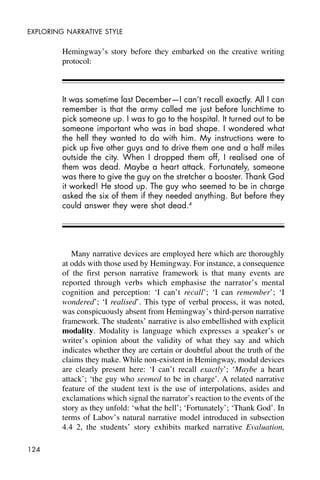 124
EXPLORING NARRATIVE STYLE
Hemingway’s story before they embarked on the creative writing
protocol:
It was sometime last December—I can’t recall exactly. All I can
remember is that the army called me just before lunchtime to
pick someone up. I was to go to the hospital. It turned out to be
someone important who was in bad shape. I wondered what
the hell they wanted to do with him. My instructions were to
pick up five other guys and to drive them one and a half miles
outside the city. When I dropped them off, I realised one of
them was dead. Maybe a heart attack. Fortunately, someone
was there to give the guy on the stretcher a booster. Thank God
it worked! He stood up. The guy who seemed to be in charge
asked the six of them if they needed anything. But before they
could answer they were shot dead.4
Many narrative devices are employed here which are thoroughly
at odds with those used by Hemingway. For instance, a consequence
of the first person narrative framework is that many events are
reported through verbs which emphasise the narrator’s mental
cognition and perception: ‘I can’t recall’; ‘I can remember’; ‘I
wondered’; ‘I realised’. This type of verbal process, it was noted,
was conspicuously absent from Hemingway’s third-person narrative
framework. The students’ narrative is also embellished with explicit
modality. Modality is language which expresses a speaker’s or
writer’s opinion about the validity of what they say and which
indicates whether they are certain or doubtful about the truth of the
claims they make. While non-existent in Hemingway, modal devices
are clearly present here: ‘I can’t recall exactly’; ‘Maybe a heart
attack’; ‘the guy who seemed to be in charge’. A related narrative
feature of the student text is the use of interpolations, asides and
exclamations which signal the narrator’s reaction to the events of the
story as they unfold: ‘what the hell’; ‘Fortunately’; ‘Thank God’. In
terms of Labov’s natural narrative model introduced in subsection
4.4 2, the students’ story exhibits marked narrative Evaluation,
 